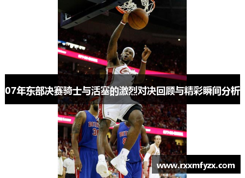 07年东部决赛骑士与活塞的激烈对决回顾与精彩瞬间分析