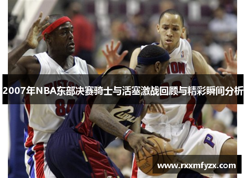 2007年NBA东部决赛骑士与活塞激战回顾与精彩瞬间分析