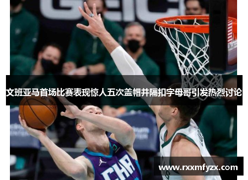 文班亚马首场比赛表现惊人五次盖帽并隔扣字母哥引发热烈讨论